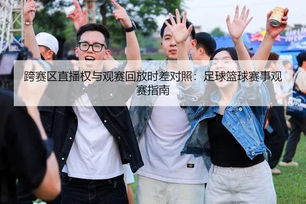 跨赛区直播权与观赛回放时差对照：足球篮球赛事观赛指南